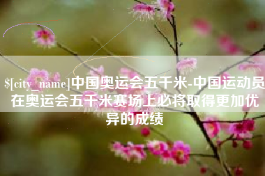 淮南中国奥运会五千米-中国运动员在奥运会五千米赛场上必将取得更加优异的成绩