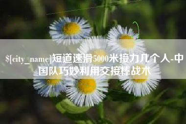 淮南短道速滑5000米接力几个人-中国队巧妙利用交接棒战术