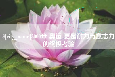 淮南5000米 奥运-更是耐力与意志力的终极考验