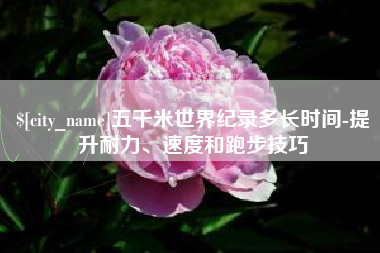 淮南五千米世界纪录多长时间-提升耐力、速度和跑步技巧