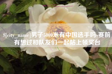 淮南男子5000米有中国选手吗-赛前有想过和队友们一起站上领奖台