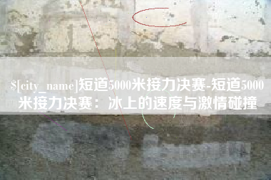 淮南短道5000米接力决赛-短道5000米接力决赛：冰上的速度与激情碰撞