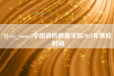 淮南中国消防救援学院2021年体检时间