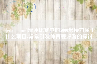 淮南滑冰比赛中的5000米接力属于什么项目-常常引发体育爱好者的探讨