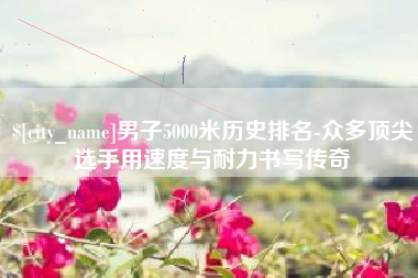 淮南男子5000米历史排名-众多顶尖选手用速度与耐力书写传奇