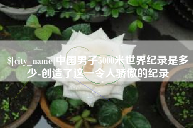 淮南中国男子5000米世界纪录是多少-创造了这一令人骄傲的纪录