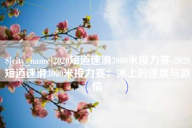 淮南2020短道速滑3000米接力赛-2020短道速滑3000米接力赛：冰上的速度与激情