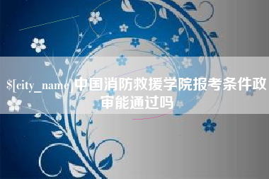 淮南中国消防救援学院报考条件政审能通过吗